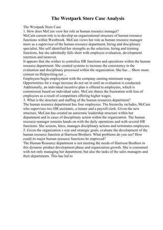 The Westpark Store Case Analysis
The Westpark Store Case
1. How does McCain view her role as human resource manager?
McCain current role is to develop an organizational structure of human resource
functions within Westbrook. McCain views her role as human resource manager
more as a supervisor of the human resource department, hiring and disciplinary
specialist. She self identified her strengths as the selection, hiring and training
functions, but she admittedly falls short with employee evaluation, development
retention and turnover.
It appears that she wishes to centralize HR functions and operations within the human
resource department. She created systems to increase the consistency in the
evaluation and disciplinary processed within the organization. She has ... Show more
content on Helpwriting.net ...
Employees begin employment with the company earning minimum wage.
Opportunities for a wage increase do not set in until an evaluation is conducted.
Additionally, an individual incentive plan is offered to employees, which is
commission based on individual sales. McCain shares the frustration with loss of
employees as a result of competitors offering higher wages.
3. What is the structure and staffing of the human resources department?
The human resource department has four employees. The hierarchy includes, McCain
who supervises two HR assistants, a trainer and a payroll clerk. Given the new
structure, McCain has created an autocratic leadership structure within her
department and in cases of disciplinary action within the organization. The human
resource manager remains hands on with the daily operations and with several HR
functions. She screens, hires, manages disciplinary actions and terminates employees.
5. Given the organization s size and strategic goals, evaluate the development of the
human resource function at Harrison Brothers. What problems do you see? How
could its major human resource functions be improved?
The Human Resource department is not meeting the needs of Harrison Brothers in
this dynamic product development phase and organization growth. She is consumed
with not only managing her department, but also the tasks of the sales managers and
their departments. This has led to
 