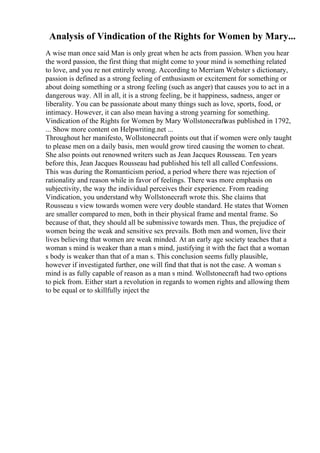 Analysis of Vindication of the Rights for Women by Mary...
A wise man once said Man is only great when he acts from passion. When you hear
the word passion, the first thing that might come to your mind is something related
to love, and you re not entirely wrong. According to Merriam Webster s dictionary,
passion is defined as a strong feeling of enthusiasm or excitement for something or
about doing something or a strong feeling (such as anger) that causes you to act in a
dangerous way. All in all, it is a strong feeling, be it happiness, sadness, anger or
liberality. You can be passionate about many things such as love, sports, food, or
intimacy. However, it can also mean having a strong yearning for something.
Vindication of the Rights for Women by Mary Wollstonecraft
was published in 1792,
... Show more content on Helpwriting.net ...
Throughout her manifesto, Wollstonecraft points out that if women were only taught
to please men on a daily basis, men would grow tired causing the women to cheat.
She also points out renowned writers such as Jean Jacques Rousseau. Ten years
before this, Jean Jacques Rousseau had published his tell all called Confessions.
This was during the Romanticism period, a period where there was rejection of
rationality and reason while in favor of feelings. There was more emphasis on
subjectivity, the way the individual perceives their experience. From reading
Vindication, you understand why Wollstonecraft wrote this. She claims that
Rousseau s view towards women were very double standard. He states that Women
are smaller compared to men, both in their physical frame and mental frame. So
because of that, they should all be submissive towards men. Thus, the prejudice of
women being the weak and sensitive sex prevails. Both men and women, live their
lives believing that women are weak minded. At an early age society teaches that a
woman s mind is weaker than a man s mind, justifying it with the fact that a woman
s body is weaker than that of a man s. This conclusion seems fully plausible,
however if investigated further, one will find that that is not the case. A woman s
mind is as fully capable of reason as a man s mind. Wollstonecraft had two options
to pick from. Either start a revolution in regards to women rights and allowing them
to be equal or to skillfully inject the
 