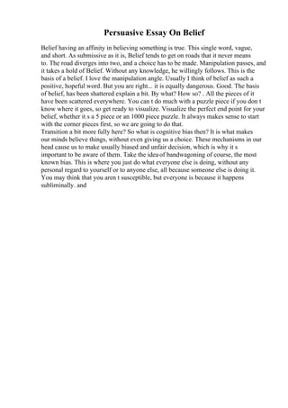 Persuasive Essay On Belief
Belief having an affinity in believing something is true. This single word, vague,
and short. As submissive as it is, Belief tends to get on roads that it never means
to. The road diverges into two, and a choice has to be made. Manipulation passes, and
it takes a hold of Belief. Without any knowledge, he willingly follows. This is the
basis of a belief. I love the manipulation angle. Usually I think of belief as such a
positive, hopeful word. But you are right... it is equally dangerous. Good. The basis
of belief, has been shattered explain a bit. By what? How so? . All the pieces of it
have been scattered everywhere. You can t do much with a puzzle piece if you don t
know where it goes, so get ready to visualize. Visualize the perfect end point for your
belief, whether it s a 5 piece or an 1000 piece puzzle. It always makes sense to start
with the corner pieces first, so we are going to do that.
Transition a bit more fully here? So what is cognitive bias then? It is what makes
our minds believe things, without even giving us a choice. These mechanisms in our
head cause us to make usually biased and unfair decision, which is why it s
important to be aware of them. Take the idea of bandwagoning of course, the most
known bias. This is where you just do what everyone else is doing, without any
personal regard to yourself or to anyone else, all because someone else is doing it.
You may think that you aren t susceptible, but everyone is because it happens
subliminally. and
 