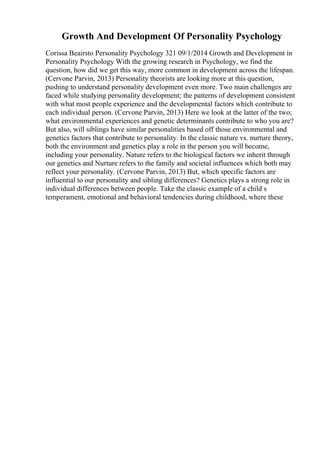 Growth And Development Of Personality Psychology
Corissa Beairsto Personality Psychology 321 09/1/2014 Growth and Development in
Personality Psychology With the growing research in Psychology, we find the
question, how did we get this way, more common in development across the lifespan.
(Cervone Parvin, 2013) Personality theorists are looking more at this question,
pushing to understand personality development even more. Two main challenges are
faced while studying personality development; the patterns of development consistent
with what most people experience and the developmental factors which contribute to
each individual person. (Cervone Parvin, 2013) Here we look at the latter of the two;
what environmental experiences and genetic determinants contribute to who you are?
But also, will siblings have similar personalities based off those environmental and
genetics factors that contribute to personality. In the classic nature vs. nurture theory,
both the environment and genetics play a role in the person you will become,
including your personality. Nature refers to the biological factors we inherit through
our genetics and Nurture refers to the family and societal influences which both may
reflect your personality. (Cervone Parvin, 2013) But, which specific factors are
influential to our personality and sibling differences? Genetics plays a strong role in
individual differences between people. Take the classic example of a child s
temperament, emotional and behavioral tendencies during childhood, where these
 