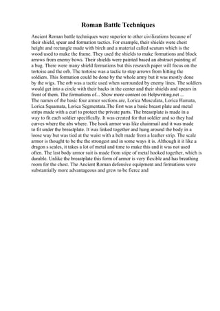 Roman Battle Techniques
Ancient Roman battle techniques were superior to other civilizations because of
their shield, spear and formation tactics. For example, their shields were chest
height and rectangle made with birch and a material called scutum which is the
wood used to make the frame. They used the shields to make formations and block
arrows from enemy bows. Their shields were painted based an abstract painting of
a bug. There were many shield formations but this research paper will focus on the
tortoise and the orb. The tortoise was a tactic to stop arrows from hitting the
soldiers. This formation could be done by the whole army but it was mostly done
by the wigs. The orb was a tactic used when surrounded by enemy lines. The soldiers
would get into a circle with their backs in the center and their shields and spears in
front of them. The formations of... Show more content on Helpwriting.net ...
The names of the basic four armor sections are, Lorica Musculata, Lorica Hamata,
Lorica Squamata, Lorica Segmentata.The first was a basic breast plate and metal
strips made with a curl to protect the private parts. The breastplate is made in a
way to fit each soldier specifically. It was created for that soldier and so they had
curves where the abs where. The hook armor was like chainmail and it was made
to fit under the breastplate. It was linked together and hung around the body in a
loose way but was tied at the waist with a belt made from a leather strip. The scale
armor is thought to be the the strongest and in some ways it is. Although it it like a
dragon s scales, it takes a lot of metal and time to make this and it was not used
often. The last body armor suit is made from stipe of metal hooked together, which is
durable. Unlike the breastplate this form of armor is very flexible and has breathing
room for the chest. The Ancient Roman defensive equipment and formations were
substantially more advantageous and grew to be fierce and
 