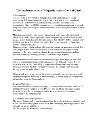 The Implementation of Magnetic Access Control Card...
1. Introduction
Access control is the restriction of access to a building or area and it can be
achieved by different means of physical security. Magnetic access control card
system is one of the many ways of restricting access to a building or area.
According to Oke et al. (2009), magnetic access control systems are used to control
entry to a room or building and were developed to reduce prodigious amount of theft
and fraud.
Magnetic access control card security systems use smart cards which are small
plastic cards made out of Polyvinyl Chloride incorporating one or more integrated
circuits within its thickness to store and transact data (Hendry, 2007). Types of smart
cards include Subscriber Identity Modules (SIM) cards, magnetic ... Show more
content on Helpwriting.net ...
There are entrances to the college which are not guarded by security personnel. There
is no proper barrier around the institution which makes the posting of security
personnel at the main gates insignificant. Trespassers gain access to the college
residential areas and learning centres to vandalize college property.
Trespassers cut the padlocks with bolt cutters and open them. Keys are duplicated
and used to gain access to restricted areas and they are habitually lost as they are
relatively small in size. Once a key is reported missing or duplicated, the door
locking mechanism has to be replaced which costs the college dearly as several
locking points are replaced each year.
This research seeks to investigate the implementation of a magnetic access control
card security system within the SCOT community. It aims is to lessen the problems
of security experienced in the college.
Research Motivation
The motivation behind this research project is driven by the number of shortfalls of
the security system currently used at SCOT. There have been numerous security
breach reports of the current system and the breaches were attributed to the
weaknesses of the current system.
3.1. Research Aims and Objectives
The aim of this research project is to investigate the implementation of magnetic card
access control security system within the SCOT community. Other objectives of this
research project are as follows:
пЃ¶ Investigate the weaknesses of the existing
 