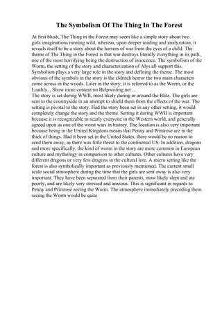 The Symbolism Of The Thing In The Forest
At first blush, The Thing in the Forest may seem like a simple story about two
girls imaginations running wild, whereas, upon deeper reading and analyzation, it
reveals itself to be a story about the horrors of war from the eyes of a child. The
theme of The Thing in the Forest is that war destroys literally everything in its path,
one of the most horrifying being the destruction of innocence. The symbolism of the
Worm, the setting of the story and characterization of Alys all support this.
Symbolism plays a very large role in the story and defining the theme. The most
obvious of the symbols in the story is the eldritch horror the two main characters
come across in the woods. Later in the story, it is referred to as the Worm, or the
Loathly... Show more content on Helpwriting.net ...
The story is set during WWII, most likely during or around the Blitz. The girls are
sent to the countryside in an attempt to shield them from the effects of the war. The
setting is pivotal to the story. Had the story been set in any other setting, it would
completely change the story and the theme. Setting it during WWII is important
because it is recognizable to nearly everyone in the Western world, and generally
agreed upon as one of the worst wars in history. The location is also very important
because being in the United Kingdom means that Penny and Primrose are in the
thick of things. Had it been set in the United States, there would be no reason to
send them away, as there was little threat to the continental US. In addition, dragons
and more specifically, the kind of worm in the story are more common in European
culture and mythology in comparison to other cultures. Other cultures have very
different dragons or very few dragons in the cultural lore. A micro setting like the
forest is also symbolically important as previously mentioned. The current small
scale social atmosphere during the time that the girls are sent away is also very
important. They have been separated from their parents, most likely slept and ate
poorly, and are likely very stressed and anxious. This is significant in regards to
Penny and Primrose seeing the Worm. The atmosphere immediately preceding them
seeing the Worm would be quite
 