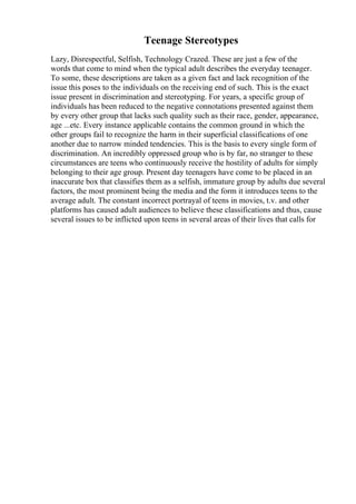 Teenage Stereotypes
Lazy, Disrespectful, Selfish, Technology Crazed. These are just a few of the
words that come to mind when the typical adult describes the everyday teenager.
To some, these descriptions are taken as a given fact and lack recognition of the
issue this poses to the individuals on the receiving end of such. This is the exact
issue present in discrimination and stereotyping. For years, a specific group of
individuals has been reduced to the negative connotations presented against them
by every other group that lacks such quality such as their race, gender, appearance,
age ...etc. Every instance applicable contains the common ground in which the
other groups fail to recognize the harm in their superficial classifications of one
another due to narrow minded tendencies. This is the basis to every single form of
discrimination. An incredibly oppressed group who is by far, no stranger to these
circumstances are teens who continuously receive the hostility of adults for simply
belonging to their age group. Present day teenagers have come to be placed in an
inaccurate box that classifies them as a selfish, immature group by adults due several
factors, the most prominent being the media and the form it introduces teens to the
average adult. The constant incorrect portrayal of teens in movies, t.v. and other
platforms has caused adult audiences to believe these classifications and thus, cause
several issues to be inflicted upon teens in several areas of their lives that calls for
 