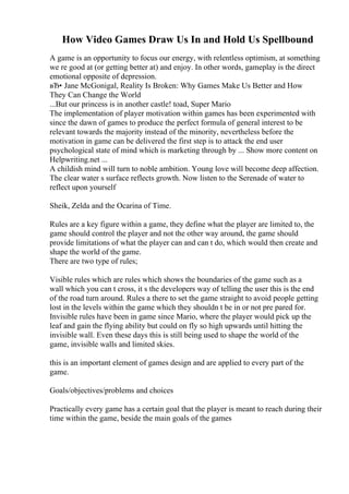 How Video Games Draw Us In and Hold Us Spellbound
A game is an opportunity to focus our energy, with relentless optimism, at something
we re good at (or getting better at) and enjoy. In other words, gameplay is the direct
emotional opposite of depression.
вЂ• Jane McGonigal, Reality Is Broken: Why Games Make Us Better and How
They Can Change the World
...But our princess is in another castle! toad, Super Mario
The implementation of player motivation within games has been experimented with
since the dawn of games to produce the perfect formula of general interest to be
relevant towards the majority instead of the minority, nevertheless before the
motivation in game can be delivered the first step is to attack the end user
psychological state of mind which is marketing through by ... Show more content on
Helpwriting.net ...
A childish mind will turn to noble ambition. Young love will become deep affection.
The clear water s surface reflects growth. Now listen to the Serenade of water to
reflect upon yourself
Sheik, Zelda and the Ocarina of Time.
Rules are a key figure within a game, they define what the player are limited to, the
game should control the player and not the other way around, the game should
provide limitations of what the player can and can t do, which would then create and
shape the world of the game.
There are two type of rules;
Visible rules which are rules which shows the boundaries of the game such as a
wall which you can t cross, it s the developers way of telling the user this is the end
of the road turn around. Rules a there to set the game straight to avoid people getting
lost in the levels within the game which they shouldn t be in or not pre pared for.
Invisible rules have been in game since Mario, where the player would pick up the
leaf and gain the flying ability but could on fly so high upwards until hitting the
invisible wall. Even these days this is still being used to shape the world of the
game, invisible walls and limited skies.
this is an important element of games design and are applied to every part of the
game.
Goals/objectives/problems and choices
Practically every game has a certain goal that the player is meant to reach during their
time within the game, beside the main goals of the games
 