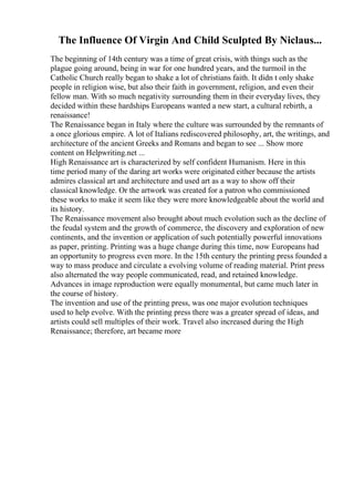 The Influence Of Virgin And Child Sculpted By Niclaus...
The beginning of 14th century was a time of great crisis, with things such as the
plague going around, being in war for one hundred years, and the turmoil in the
Catholic Church really began to shake a lot of christians faith. It didn t only shake
people in religion wise, but also their faith in government, religion, and even their
fellow man. With so much negativity surrounding them in their everyday lives, they
decided within these hardships Europeans wanted a new start, a cultural rebirth, a
renaissance!
The Renaissance began in Italy where the culture was surrounded by the remnants of
a once glorious empire. A lot of Italians rediscovered philosophy, art, the writings, and
architecture of the ancient Greeks and Romans and began to see ... Show more
content on Helpwriting.net ...
High Renaissance art is characterized by self confident Humanism. Here in this
time period many of the daring art works were originated either because the artists
admires classical art and architecture and used art as a way to show off their
classical knowledge. Or the artwork was created for a patron who commissioned
these works to make it seem like they were more knowledgeable about the world and
its history.
The Renaissance movement also brought about much evolution such as the decline of
the feudal system and the growth of commerce, the discovery and exploration of new
continents, and the invention or application of such potentially powerful innovations
as paper, printing. Printing was a huge change during this time, now Europeans had
an opportunity to progress even more. In the 15th century the printing press founded a
way to mass produce and circulate a evolving volume of reading material. Print press
also alternated the way people communicated, read, and retained knowledge.
Advances in image reproduction were equally monumental, but came much later in
the course of history.
The invention and use of the printing press, was one major evolution techniques
used to help evolve. With the printing press there was a greater spread of ideas, and
artists could sell multiples of their work. Travel also increased during the High
Renaissance; therefore, art became more
 