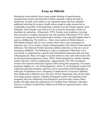 Essay on Midwife
Hearing the word midwife leaves many people thinking of unprofessional,
inexperienced women who help deliver babies naturally, without the help of
medication. In truth, nurse midwives are registered nurses who have attended
additional schooling for women s health and are taught to make women feel as
comfortable as possible. In the beginning, remedies were the females legacies, their
birthright ; these females were known as wise women by the people, witches of
charlatans by authorities . (Ehrenreich, 1973). Females were wanderers, traveling
from one place to another, healing the sick and wounded. (Ehrenreich 1973). These
women were among the first human healers and they were especially helpful when it
came to childbearing. The midwives... Show more content on Helpwriting.net ...
MD Marden Wagner said, In every country where I have seen real progress in
maternity care, it was woman s groups working together with midwives that made the
difference. The Marriam Webster dictionary defines midwifery as The art or act of
assisting at childbirth . The definition is a spot on explanation. Midwifery is not
very broad; it s pinpointed as a specific job with detailed instructions that only deal
with pregnancies. Many will argue to say that midwives only work with women who
are having normal pregnancies .(Goer, 2002). Normal pregnancies include a healthy
mother and fetus, with no complications. Approximately 10% 30% of pregnant
women will experience Bacterial Vaginosis (BV) during their pregnancy. An ectopic
pregnancy happens in 1 out of 60 pregnancies. About 1% of all pregnant women will
experience placental abruption, and most can be successfully treated depending on
what type of separation occurs. (Pregnancy Complications). Everyone is different,
they handle pain in different ways, they have diverse fingerprints, they all have their
own unique genetic material; evidently all pregnant women will experience each
pregnancy they have differently from themselves and from other women. Many
people will argue about the authenticity of a Certified Nurse Midwife s education
however, in reality Certified Nurse Midwives (CNM) are registered nurses, with a
minimum of a
 