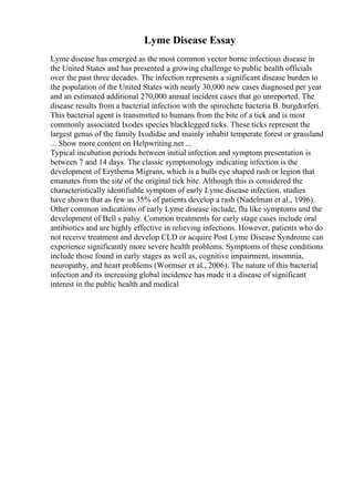 Lyme Disease Essay
Lyme disease has emerged as the most common vector borne infectious disease in
the United States and has presented a growing challenge to public health officials
over the past three decades. The infection represents a significant disease burden to
the population of the United States with nearly 30,000 new cases diagnosed per year
and an estimated additional 270,000 annual incident cases that go unreported. The
disease results from a bacterial infection with the spirochete bacteria B. burgdorferi.
This bacterial agent is transmitted to humans from the bite of a tick and is most
commonly associated Ixodes species blacklegged ticks. These ticks represent the
largest genus of the family Ixodidae and mainly inhabit temperate forest or grassland
... Show more content on Helpwriting.net ...
Typical incubation periods between initial infection and symptom presentation is
between 7 and 14 days. The classic symptomology indicating infection is the
development of Erythema Migrans, which is a bulls eye shaped rash or legion that
emanates from the site of the original tick bite. Although this is considered the
characteristically identifiable symptom of early Lyme disease infection, studies
have shown that as few as 35% of patients develop a rash (Nadelman et al., 1996).
Other common indications of early Lyme disease include, flu like symptoms and the
development of Bell s palsy. Common treatments for early stage cases include oral
antibiotics and are highly effective in relieving infections. However, patients who do
not receive treatment and develop CLD or acquire Post Lyme Disease Syndrome can
experience significantly more severe health problems. Symptoms of these conditions
include those found in early stages as well as, cognitive impairment, insomnia,
neuropathy, and heart problems (Wormser et al., 2006). The nature of this bacterial
infection and its increasing global incidence has made it a disease of significant
interest in the public health and medical
 