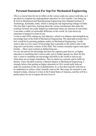 Personal Statement For Sop For Mechanical Engineering
This is a crucial time for me to reflect on the various roads my career could take, as I
am about to complete my undergraduate education in a few months. I am doing my
B.Tech in Mechanical and Manufacturing Engineering from Manipal Institute of
Technology, Karnataka, India, which is among the top engineering colleges in India.
The time that I spent here, learning about the various mechanisms that make the
world go forward, has really helped me understand where my interests lie and where
I can make a subtle yet noticeable difference in this world. So I pen down my
statement of purpose in front of you.
I want to start off by stating my real objective, which is to enhance and strengthen my
knowledge base in the field of Mechanical Engineering. The ideal path towards this, I
feel, would be by pursuing graduate studies in Mechanical Engineering. I really
want to take in every ounce of knowledge that is possible in this field so that in the
long run I can become a master of this field. This would eventually require team spirit
besides ... Show more content on Helpwriting.net ...
For me, the pursuit for knowledge has been my supreme goal forever, so higher
education is something that I want to take, just to further quench my thirst for this
area. I want to contribute my knowledge and skills to the world in such an era
when there are no longer boundaries. Thus to satiate my curiosity and to fulfil my
dreams, I have decided to pursue a Masters Degree in Mechanical Engineering. I
strongly believe that getting an higher education in USA would really help me
make my transition to this era of globalization. It s a fact that research work has to
be undertaken to achieve what I actually want in life. But scope for research is very
limited in India, whereas it is best in the United States of America, and this will be a
perfect place for me to acquire the next level of
 