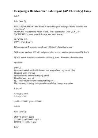 Designing a Handwarmer Lab Report (AP Chemistry) Essay
Lab 5
Julia (hour 2)
TITLE: INVESTIGATION Hand Warmer Design Challenge: Where does the heat
come from?
PURPOSE: to determine which of the 3 ionic compounds (NaCl, LiCl, or
NaCH3COO) is most suitable for use as a hand warmer
PROCEDURE:
DAY 1 (Part 2 only):
1) Measure out 2 separate samples of 100.0 mL of distilled water
2) Heat one to about 50ЛљC, and place other one in calorimeter (at around 20ЛљC)
3) Add heater water to calorimeter, cover top, wait 15 seconds, measure temp
4) Repeat
DAY 2:
1) measure 40mL of distilled water into a styrofoam cup on stir plate
2) record temp of water
3) measure out approximately 4g of salt
4) add to water and stir
5) ... Show more content on Helpwriting.net ...
The hot water is losing energy and the enthalpy change is negative.
1c) q cal
Average q cold:
Average q hot:
qcold = 11800 J qhot = 11900 J
Lab 5!
Julia (hour 2)
qhot = ( qcold + qcal )
( 11900 J) = (11800 J + qcal )
11900 J = 11800 J + qcal
1d) C
 