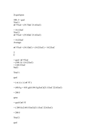 2) qsol/qrxn
100. J = qcal
Trial 1:
в€†Tcal = (35.7Л
љC 21.6ЛљC)
= 14.1ЛљC
Trial 2:
в€†Tcal = (35.8Л
љC 21.6ЛљC)
= 14.2ЛљC
Average:
в€†Tcal = (14.1Л
љC) + (14.2ЛљC) = 14.2ЛљC
2
C
= qcal / в€†Tcal
= (100. J) / (14.2ЛљC)
= 2.60 J/ЛљC
NaCl
Trial 1:
qsol
= ( m ) ( c ) ( в€†T )
= (40.0 g + 4.01 g)(4.184 J/gЛљC)(21.1ЛљC 22.6ЛљC)
= 280 J
qrxn
= qsol Cв€†T
= ( 280 J) (2.60 J/ЛљC)(21.1ЛљC 22.6ЛљC)
= 280 J
Trial 2:
qsol
 