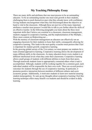 My Teaching Philosophy Essay
There are many skills and attributes that one must possess to be an outstanding
educator. To be an outstanding teacher one must seek growth in their students,
challenging them to push themselves past what they already know with confidence.
Giving students encouragement when they feel discouraged about the objective at
hand is vital in the classroom. Although these are just two of the many important
attributes a teacher must possess I would like to talk to you further about the skills of
an effective teacher. In the following paragraphs you learn about the three most
important skills that I believe are essential in a classroom; classroom management,
students engaged in cooperative learning, and the implementation of the Multiple...
Show more content on Helpwriting.net ...
With the mastery of classroom management an educator can effectively run an
engaging classroom for their students to hone their skills; consequently allowing for
cooperative learning. This leads to the next quality a teacher must possess that I feel
is important for student growth; cooperative learning.
In the growing global society of the 21st century we must prepare our students for a
team oriented approach to learning. Cooperative learning allows the development of
many different skills in the classroom. As many educators know every student is at
different intellectual levels when they enter their classrooms. Cooperative learning
allows small groups of students with different abilities to learn from their peers.
Through teamwork students learn to appropriately commend others when a task is
accomplished. Although, students will be working together for a common goal, each
individual student will be responsible for their own work. There are several positive
outcomes for students through the use of cooperative learning. In particular, it
promotes positive interaction between members of different cultures and socio
economic groups. Additionally, it motivates students to learn new material ensuring
student metacognition. To sum up my thoughts about cooperative learning I feel this
learning technique offers many benefit s to students and should be evident in daily
learning.
 