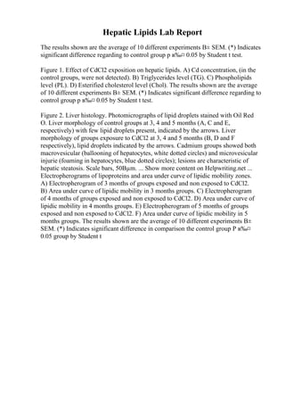 Hepatic Lipids Lab Report
The results shown are the average of 10 different experiments В± SEM. (*) Indicates
significant difference regarding to control group p в‰¤ 0.05 by Student t test.
Figure 1. Effect of CdCl2 exposition on hepatic lipids. A) Cd concentration, (in the
control groups, were not detected). B) Triglycerides level (TG). C) Phospholipids
level (PL). D) Esterified cholesterol level (Chol). The results shown are the average
of 10 different experiments В± SEM. (*) Indicates significant difference regarding to
control group p в‰¤ 0.05 by Student t test.
Figure 2. Liver histology. Photomicrographs of lipid droplets stained with Oil Red
O. Liver morphology of control groups at 3, 4 and 5 months (A, C and E,
respectively) with few lipid droplets present, indicated by the arrows. Liver
morphology of groups exposure to CdCl2 at 3, 4 and 5 months (B, D and F
respectively), lipid droplets indicated by the arrows. Cadmium groups showed both
macrovesicular (ballooning of hepatocytes, white dotted circles) and microvesicular
injurie (foaming in hepatocytes, blue dotted circles); lesions are characteristic of
hepatic steatosis. Scale bars, 50Вµm. ... Show more content on Helpwriting.net ...
Electropherograms of lipoproteins and area under curve of lipidic mobility zones.
A) Electropherogram of 3 months of groups exposed and non exposed to CdCl2.
B) Area under curve of lipidic mobility in 3 months groups. C) Electropherogram
of 4 months of groups exposed and non exposed to CdCl2. D) Area under curve of
lipidic mobility in 4 months groups. E) Electropherogram of 5 months of groups
exposed and non exposed to CdCl2. F) Area under curve of lipidic mobility in 5
months groups. The results shown are the average of 10 different experiments В±
SEM. (*) Indicates significant difference in comparison the control group P в‰¤
0.05 group by Student t
 