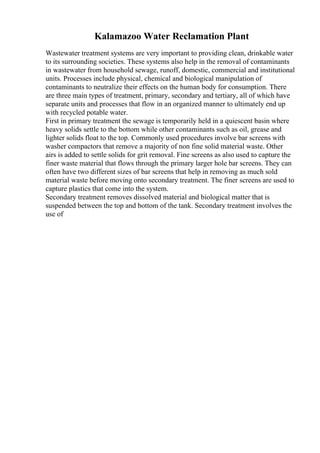 Kalamazoo Water Reclamation Plant
Wastewater treatment systems are very important to providing clean, drinkable water
to its surrounding societies. These systems also help in the removal of contaminants
in wastewater from household sewage, runoff, domestic, commercial and institutional
units. Processes include physical, chemical and biological manipulation of
contaminants to neutralize their effects on the human body for consumption. There
are three main types of treatment, primary, secondary and tertiary, all of which have
separate units and processes that flow in an organized manner to ultimately end up
with recycled potable water.
First in primary treatment the sewage is temporarily held in a quiescent basin where
heavy solids settle to the bottom while other contaminants such as oil, grease and
lighter solids float to the top. Commonly used procedures involve bar screens with
washer compactors that remove a majority of non fine solid material waste. Other
airs is added to settle solids for grit removal. Fine screens as also used to capture the
finer waste material that flows through the primary larger hole bar screens. They can
often have two different sizes of bar screens that help in removing as much sold
material waste before moving onto secondary treatment. The finer screens are used to
capture plastics that come into the system.
Secondary treatment removes dissolved material and biological matter that is
suspended between the top and bottom of the tank. Secondary treatment involves the
use of
 