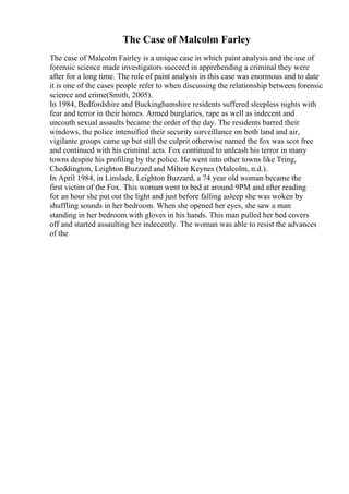 The Case of Malcolm Farley
The case of Malcolm Fairley is a unique case in which paint analysis and the use of
forensic science made investigators succeed in apprehending a criminal they were
after for a long time. The role of paint analysis in this case was enormous and to date
it is one of the cases people refer to when discussing the relationship between forensic
science and crime(Smith, 2005).
In 1984, Bedfordshire and Buckinghamshire residents suffered sleepless nights with
fear and terror in their homes. Armed burglaries, rape as well as indecent and
uncouth sexual assaults became the order of the day. The residents barred their
windows, the police intensified their security surveillance on both land and air,
vigilante groups came up but still the culprit otherwise named the fox was scot free
and continued with his criminal acts. Fox continued to unleash his terror in many
towns despite his profiling by the police. He went into other towns like Tring,
Cheddington, Leighton Buzzard and Milton Keynes (Malcolm, n.d.).
In April 1984, in Linslade, Leighton Buzzard, a 74 year old woman became the
first victim of the Fox. This woman went to bed at around 9PM and after reading
for an hour she put out the light and just before falling asleep she was woken by
shuffling sounds in her bedroom. When she opened her eyes, she saw a man
standing in her bedroom with gloves in his hands. This man pulled her bed covers
off and started assaulting her indecently. The woman was able to resist the advances
of the
 