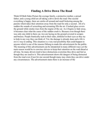 Finding A Drive Down The Road
Think Of Both Sides Picture the average family, a protective mother, a proud
father, and a young child are all taking a drive down the road. One second
everything is happy, there are smiles all around and small bickering among the
parents which takes their attention away from the road for only a second . All of a
sudden the sounds of screeching and screaming fills the air. Crushed glass covers
the ground while smoke rises from the engine of the car. As it begins to fade away,
it becomes clear what the cause of the sudden crash is. Because even though there
was only one child in there car, two are laying on the ground covered in scrapes
and bruises. People frantically rush to their sides, disbelief in their eyes as they try
to help in any way they can think of. Yet, the damage is already done and a life is
on it s way to ending. This situation is a very real possibility that could happen to
anyone which is one of the reasons Ekburg.ru made this advertisment.for the public.
The meaning of this advertisement can be interpreted in many different ways yet the
main reason would be to convince drivers to keep their attention on the road ahead at
all time. So many drivers tend to have distractions everytime they drive and feel as
though they are used to it. This advertisement shows the dangers of being distracted
from the road even if just for one second though many may claim they can drive under
any circumstances. The advertisement states there is an increase of the
 