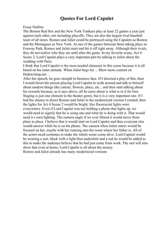 Quotes For Lord Capulet
Essay Outline
The Boston Red Sox and the New York Yankees play at least 22 games a year just
against each other, not including playoffs. They are also the largest rival baseball
team of all times. Romeo and Juliet could be portrayed using the Capulets as Boston
and the Montagues as New York. At one of the games between them taking place in
Fenway Park, Romeo and Juliet meet and hit it off right away. Although their rivals,
they do not realize who they are until after the game. In my favorite scene, Act 4
Scene 2, Lord Capulet plays a very important part by talking to Juliet about the
wedding with Paris.
I think that Lord Capulet is the most needed character in this scene because it is all
based on his inner attitude. When Juliet begs for ... Show more content on
Helpwriting.net ...
After her speech, he goes straight to business face. If I directed a play of this, then
I would direct the person playing Lord Capulet to walk around and talk to himself
about random things like caterer, flowers, place, etc... and then start talking about
his rewards because, as it says above, all he cares about is what is in it for him.
Staging is just one element in the theater genre, but it is a very important one. If I
had the chance to direct Romeo and Juliet in the modernized version I created, then
the lights for Act 4 Scene 2 would be bright, like fluorescent lights were
everywhere. Even if Lord Capulet was not holding a phone that lights up, we
would need to signify that he is using one and what he is doing with it. That would
need it s own lighting. The camera angle if we ever filmed it would move from
place to place. I believe that it would start on Lord Capulet and then everyone else
would answer while he is on his phone. The camera when Juliet enters would be
focused on her, maybe with her running into the room where her father is. All of
the actors need costumes to make the whole scene come alive. Lord Capulet would
be wearing a suit, black with a light blue undershirt and a red tie would be added to
this to make the audience believe that he had just come from work. The suit will also
show that even at home, Lord Capulet is all about the money.
Romeo and Juliet already has many modernized versions
 