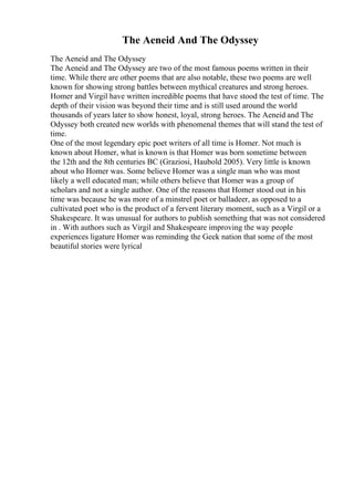 The Aeneid And The Odyssey
The Aeneid and The Odyssey
The Aeneid and The Odyssey are two of the most famous poems written in their
time. While there are other poems that are also notable, these two poems are well
known for showing strong battles between mythical creatures and strong heroes.
Homer and Virgil have written incredible poems that have stood the test of time. The
depth of their vision was beyond their time and is still used around the world
thousands of years later to show honest, loyal, strong heroes. The Aeneid and The
Odyssey both created new worlds with phenomenal themes that will stand the test of
time.
One of the most legendary epic poet writers of all time is Homer. Not much is
known about Homer, what is known is that Homer was born sometime between
the 12th and the 8th centuries BC (Graziosi, Haubold 2005). Very little is known
about who Homer was. Some believe Homer was a single man who was most
likely a well educated man; while others believe that Homer was a group of
scholars and not a single author. One of the reasons that Homer stood out in his
time was because he was more of a minstrel poet or balladeer, as opposed to a
cultivated poet who is the product of a fervent literary moment, such as a Virgil or a
Shakespeare. It was unusual for authors to publish something that was not considered
in . With authors such as Virgil and Shakespeare improving the way people
experiences ligature Homer was reminding the Geek nation that some of the most
beautiful stories were lyrical
 