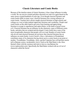 Classic Literature and Comic Books
Because of the timeless nature of classic literature, it has a large influence in today
s world. We see movies created and plays directed over and over again based on the
same stories created hundreds of years ago. Even though classical literature and
comic books differ in many ways, classical literature has a strong influence on
comic books. Teachers have always taught classical literature in high schools and
colleges as a way to help students appreciate literature and vocabulary. People read
comic books on the other hand to get away from learning and appreciating
literature to escape to superheroes and supervillains, in the battle of good versus
evil. Classical literature has an influence on the characters, types of different comic
books, and plots that are scripted and developed. Comic books have some of the
most recognizable characters that people will ever read. Readers of comic books
who do not read classical literature do not know that classical literature has an
influence on comic books. Lewis Carroll s Alice s Adventures in Wonderland
contributes many of its characters having shown up in a comic book at one point or
another. Tweedledum, Tweedledee, Alice, and the Carpenter have all had their merits
(all in Batman comics, incidentally), Jervis Tetch as the Mad Hatter is the Alice
themed villain with the craziness and style to last as a top Batman foe
(www.toplessrobot.com). Specifically the Mad Hatter worked with an evil set of
characters called the Secret
 