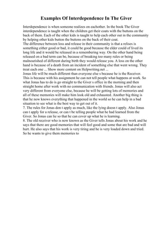 Examples Of Interdependence In The Giver
Interdependence is when someone realizes on eachother. In the book The Giver
interdependence is taught when the children get their coats with the buttons on the
back of them. Each of the other kids is taught to help each other out in the community
by helping other kids button the buttons on the back of their coat.
The difference between loss and release in their community is that a relises is
something either good or bad, it could be good because the elder could of lived its
long life and it would be released in a remembering way. On the other hand being
released on a bad term can be, because of breaking too many rules or being
malnourished of different during birth they would release you. A loss on the other
hand is because of a death from an incident of something else that went wrong. They
treat each one ... Show more content on Helpwriting.net ...
Jonas life will be much different than everyone else s because he is the Receiver.
This is because with his assignment he can not tell people what happens at work. So
what Jonas has to do is go straight to the Giver s office in the morning and then
straight home after work with no communication with friends. Jonas will also act
very different from everyone else, because he will be getting lots of memories and
all of these memories will make him look old and exhausted. Another big thing is
that he now knows everything that happened in the world so he can help in a bad
situation to see what is the best way to get out of it.
7. The rules for Jonas don t apply as much, like the lying doesn t apply. Also Jonas
can t apply for a release, or can t be telling people what he had learned from the
Giver. So Jonas can lie so that he can cover up what he is learning.
8. The old receiver who is now known as the Giver tells Jonas about his work and he
says that there are good memories that will feel good and some that are bad and will
hurt. He also says that his work is very tiring and he is very loaded down and tried.
So he wants to give them memories to
 