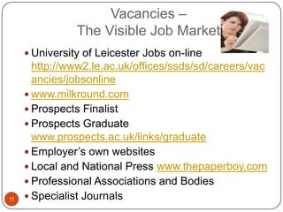 Vacancies –
                The Visible Job Market
      University of Leicester Jobs on-line
       http://www2.le.ac.uk/offices/ssds/sd/careers/vac
       ancies/jobsonline
      www.milkround.com
      Prospects Finalist
      Prospects Graduate
       www.prospects.ac.uk/links/graduate
      Employer’s own websites
      Local and National Press www.thepaperboy.com
      Professional Associations and Bodies
11    Specialist Journals
 