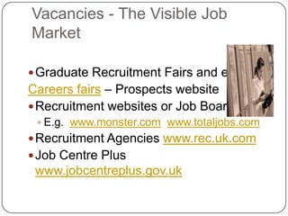 Vacancies - The Visible Job
Market

 Graduate Recruitment Fairs and events
Careers fairs – Prospects website
 Recruitment websites or Job Boards
  E.g. www.monster.com www.totaljobs.com
 Recruitment Agencies www.rec.uk.com
 Job Centre Plus
 www.jobcentreplus.gov.uk
 