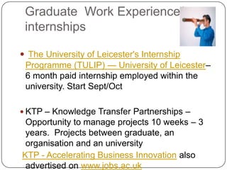 Graduate Work Experience/
 internships

 The University of Leicester's Internship
 Programme (TULIP) — University of Leicester–
 6 month paid internship employed within the
 university. Start Sept/Oct

 KTP – Knowledge Transfer Partnerships –
 Opportunity to manage projects 10 weeks – 3
 years. Projects between graduate, an
 organisation and an university
KTP - Accelerating Business Innovation also
 advertised on www.jobs.ac.uk
 
