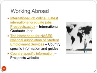 Working Abroad
      International job online | Latest
       international graduate jobs |
       Prospects.ac.uk – International
       Graduate Jobs
      The Homepage for NASES
       National Association of Student
       Employment Services – Country
       specific information and guides
      Country specific information –
       Prospects website

16
 