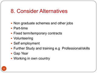 8. Consider Alternatives

      Non graduate schemes and other jobs
      Part-time
      Fixed term/temporary contracts
      Volunteering
      Self employment
      Further Study and training e.g Professional/skills
      Gap Year
      Working in own country


23
 