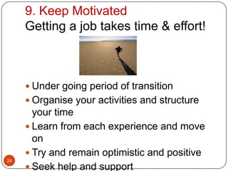 9. Keep Motivated
     Getting a job takes time & effort!



      Under going period of transition
      Organise your activities and structure
       your time
      Learn from each experience and move
       on
      Try and remain optimistic and positive
24
      Seek help and support
 