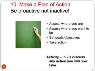 10. Make a Plan of Action
     Be proactive not inactive!

                     Assess where you are
                     Assess where you want to
                      be
                     Set goals/objectives
                     Take action




                    Activity – in 2’s discuss
                     any action you will now
25
                     take
 