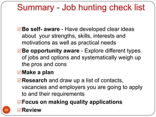 Summary - Job hunting check list

      Be self- aware - Have developed clear ideas
       about your strengths, skills, interests and
       motivations as well as practical needs
      Be opportunity aware - Explore different types
       of jobs and options and systematically weigh up
       the pros and cons
      Make a plan
      Research and draw up a list of contacts,
       vacancies and employers you are going to apply
       to and their requirements
      Focus on making quality applications
26    Review
 
