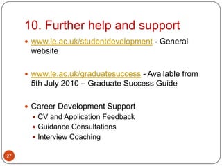10. Further help and support
      www.le.ac.uk/studentdevelopment - General
      website

      www.le.ac.uk/graduatesuccess - Available from
      5th July 2010 – Graduate Success Guide

      Career Development Support
        CV and Application Feedback
        Guidance Consultations
        Interview Coaching

27
 