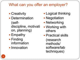 What can you offer an employer?

     Creativity            Logical thinking
     Determination         Negotiation
      (self-                Networking
      discipline, motivati  Working with
      on, planning)          others
     Empathy               Practical skills
     Finding                (research
      information            methods/
     Innovation             software/lab
                             techniques)
6
 
