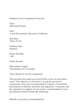 Graduate Level Assignment Overview
Type:
Individual Project
Unit:
Local Government: Diversity of Options
Due Date:
Wed, 9/5/18
Grading Type:
Numeric
Points Possible:
100
Points Earned:
Deliverable Length:
Presentation of 8-10 slides
View objectives for this assignment
The governor has asked you to brief him or her on your policy
issue. Your objective in the brief is to get the governor's
concurrence with your recommendation. Prepare a PowerPoint
presentation to identify obstacles and opposition viewpoints and
the arguments in support of your policy recommendation. Your
presentation should include the following:
Identify your policy recommendation
 