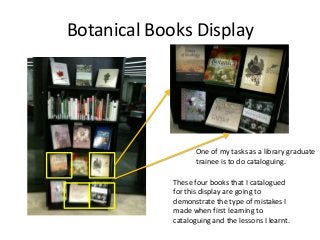 Botanical Books Display

One of my tasks as a library graduate
trainee is to do cataloguing.
These four books that I catal...