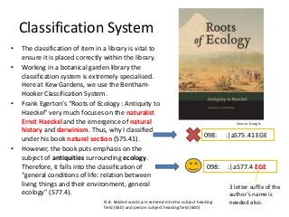 Classification System
•
•

•

•

The classification of item in a library is vital to
ensure it is placed correctly within the library.
Working in a botanical garden library the
classification system is extremely specialised.
Here at Kew Gardens, we use the BenthamHooker Classification System.
Frank Egerton’s “Roots of Ecology : Antiquity to
Haeckel” very much focuses on the naturalist
Ernst Haeckel and the emergence of natural
history and darwinism. Thus, why I classified
under his book natural section (575.41).
However, the book puts emphasis on the
subject of antiquities surrounding ecology.
Therefore, it falls into the classification of
“general conditions of life: relation between
living things and their environment, general
ecology” (577.4).

Source: Google

098:

098:

N.B. Bolded words are entered into the subject heading
field (650) and person subject heading field (600)

:|a575.41 EGE

:|a577.4 EGE
3 letter suffix of the
author’s name is
needed also.

 