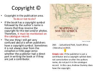 Copyright ©
• Copyright in the publication area.
To do or not to do?
• If the book has a copyright symbol
followed by the author’s name is
means that they reserve the
copyright for the text and/or photos.
Therefore, it must be mentioned on
the catalogue record.
• The one thing I still get very
confused about is when publishers
have a copyright symbol. Sometimes
it is not always clear from the
colophon or title page verso
whether the publisher had a direct
part in writing the book or if they
are just a contributor.

Source: Google

260: :|aAuckland Park, South Africa
:|bJacana,|cc2013.
Simple rule: If the publisher is just a
contributor and a copyright symbol does
not come before or after the authors
name, do not put it in the catalogue
record. In this case, Andrew Duminy does
have the copyright.

 
