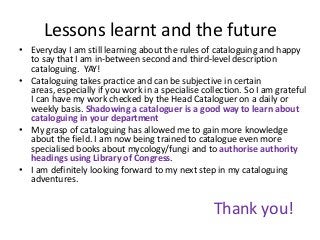 Lessons learnt and the future
• Everyday I am still learning about the rules of cataloguing and happy
to say that I am in-between second and third-level description
cataloguing. YAY!
• Cataloguing takes practice and can be subjective in certain
areas, especially if you work in a specialise collection. So I am grateful
I can have my work checked by the Head Cataloguer on a daily or
weekly basis. Shadowing a cataloguer is a good way to learn about
cataloguing in your department
• My grasp of cataloguing has allowed me to gain more knowledge
about the field. I am now being trained to catalogue even more
specialised books about mycology/fungi and to authorise authority
headings using Library of Congress.
• I am definitely looking forward to my next step in my cataloguing
adventures.

Thank you!

 