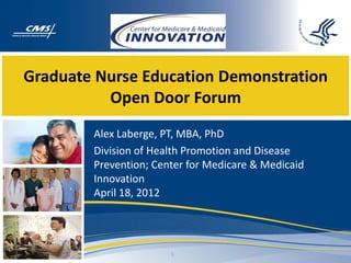 Graduate Nurse Education Demonstration
          Open Door Forum
        Alex Laberge, PT, MBA, PhD
        Division of Health Promotion and Disease
        Prevention; Center for Medicare & Medicaid
        Innovation
        April 18, 2012




                       1
 