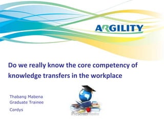 Do we really know the core competency of
knowledge transfers in the workplace

Thabang Mabena
Graduate Trainee
Cordys
 