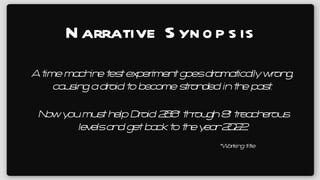 Narrative Synopsis A time machine test experiment goes dramatically wrong, causing a droid to become stranded in the past. Now you must help Droid 266* through 8* treacherous levels and get back to the year 2022. *Working title 