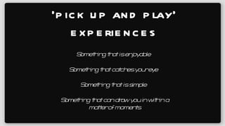 ‘ pick up and play’ experiences Something that can draw you in within a matter of moments Something that catches your eye Something that is simple Something that is enjoyable 