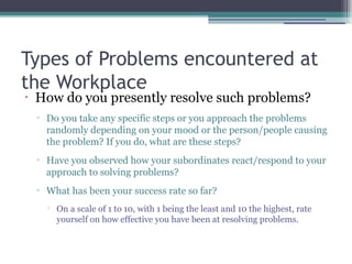 Types of Problems encountered at
the Workplace
•
How do you presently resolve such problems?
▫ Do you take any specific steps or you approach the problems
randomly depending on your mood or the person/people causing
the problem? If you do, what are these steps?
▫ Have you observed how your subordinates react/respond to your
approach to solving problems?
▫ What has been your success rate so far?

On a scale of 1 to 10, with 1 being the least and 10 the highest, rate
yourself on how effective you have been at resolving problems.
 