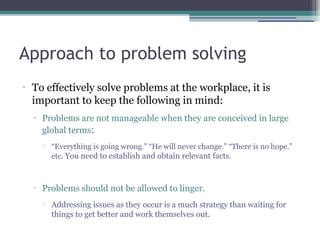 Approach to problem solving
•
To effectively solve problems at the workplace, it is
important to keep the following in mind:
▫ Problems are not manageable when they are conceived in large
global terms:

“Everything is going wrong.” “He will never change.” “There is no hope.”
etc. You need to establish and obtain relevant facts.
▫ Problems should not be allowed to linger.

Addressing issues as they occur is a much strategy than waiting for
things to get better and work themselves out.
 
