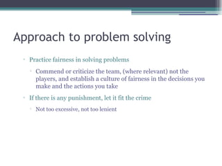 Approach to problem solving
▫ Practice fairness in solving problems

Commend or criticize the team, (where relevant) not the
players, and establish a culture of fairness in the decisions you
make and the actions you take
▫ If there is any punishment, let it fit the crime

Not too excessive, not too lenient
 