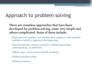 Approach to problem solving
•
There are countless approaches that have been
developed for problem solving, some very simple and
others complicated. Some of these include:
▫ Trial-and-error method :one solution after another is tried until the
problem is solved or appears to be improving.
▫ Experimentation: a theory is tested to enhance knowledge,
understanding , or prediction.
▫ Affinity map : a tool used to identify problems.
▫ Problem solving models
▫ Fishbone analysis
 