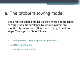 a. The problem solving model
•
The problem solving model is a step by step approach to
solving problems developed by various writers and
modified by many more. Some have it in 5, 6, and even 8
steps. The approach is as follows:
▫ 1- Recognize that there is a problem and define it
▫ 2- gather information
▫ 3- analyze the information
 