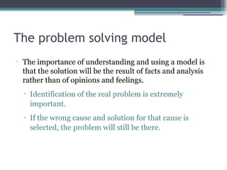 The problem solving model
•
The importance of understanding and using a model is
that the solution will be the result of facts and analysis
rather than of opinions and feelings.
▫ Identification of the real problem is extremely
important.
▫ If the wrong cause and solution for that cause is
selected, the problem will still be there.
 