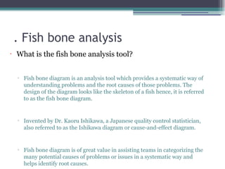 . Fish bone analysis
•
What is the fish bone analysis tool?
▫ Fish bone diagram is an analysis tool which provides a systematic way of
understanding problems and the root causes of those problems. The
design of the diagram looks like the skeleton of a fish hence, it is referred
to as the fish bone diagram.
▫ Invented by Dr. Kaoru Ishikawa, a Japanese quality control statistician,
also referred to as the Ishikawa diagram or cause-and-effect diagram.
▫ Fish bone diagram is of great value in assisting teams in categorizing the
many potential causes of problems or issues in a systematic way and
helps identify root causes.
 